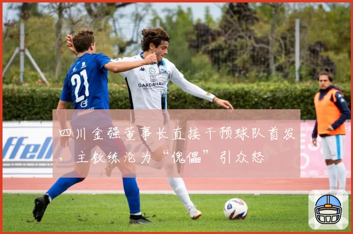 四川金强董事长直接干预球队首发,主教练沦为“傀儡”引众怒