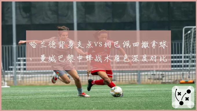 哈兰德背身支点vs姆巴佩回撤拿球,曼城巴黎中锋战术角色深度对比
