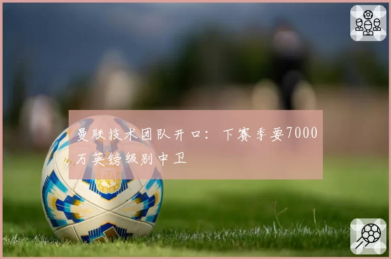 曼联技术团队开口：下赛季要7000万英镑级别中卫
