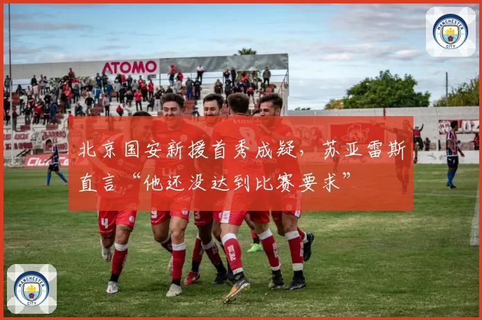 北京国安新援首秀成疑，苏亚雷斯直言“他还没达到比赛要求”
