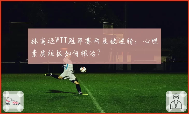 林高远WTT冠军赛两度被逆转,心理素质短板如何根治?