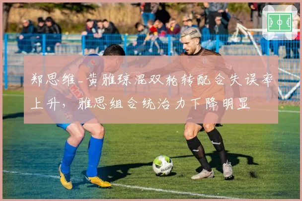 郑思维_黄雅琼混双轮转配合失误率上升,雅思组合统治力下降明显