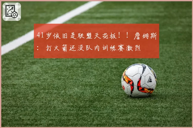 41岁依旧是联盟天花板！！詹姆斯：打火箭还没队内训练赛激烈