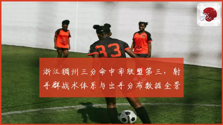浙江稠州三分命中率联盟第三，射手群战术体系与出手分布数据全景分析
