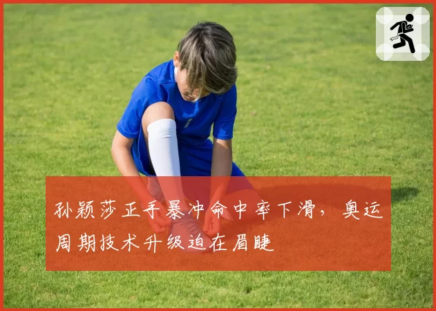 孙颖莎正手暴冲命中率下滑,奥运周期技术升级迫在眉睫