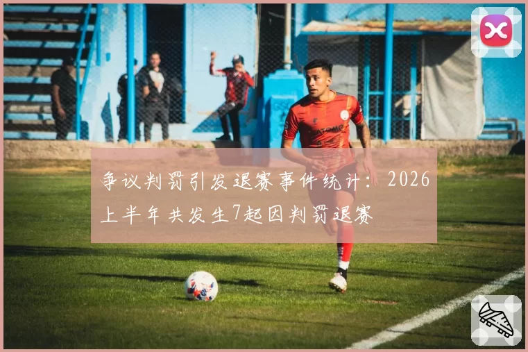 争议判罚引发退赛事件统计:2026上半年共发生7起因判罚退赛