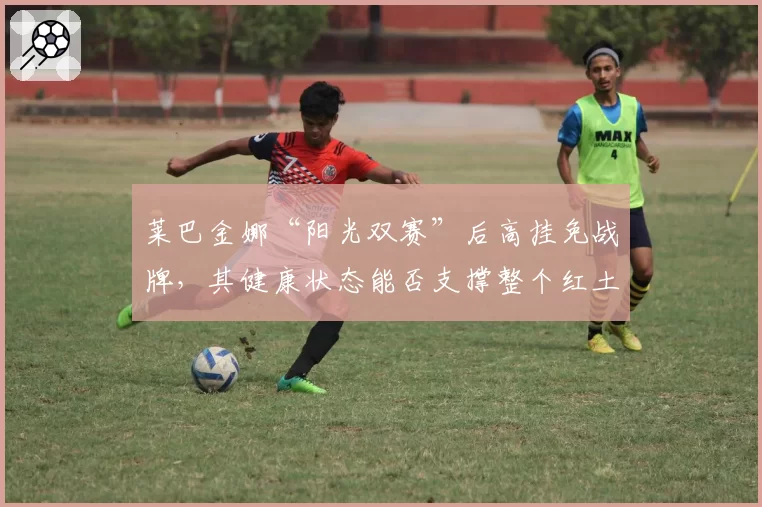 莱巴金娜“阳光双赛”后高挂免战牌,其健康状态能否支撑整个红土赛季?