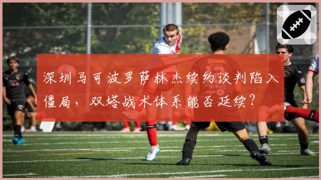 深圳马可波罗萨林杰续约谈判陷入僵局,双塔战术体系能否延续?