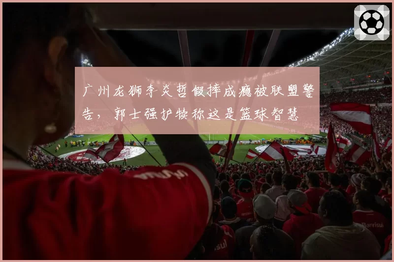 广州龙狮李炎哲假摔成瘾被联盟警告,郭士强护犊称这是篮球智慧