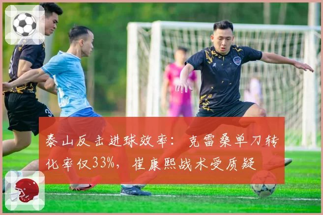 泰山反击进球效率:克雷桑单刀转化率仅33%,崔康熙战术受质疑