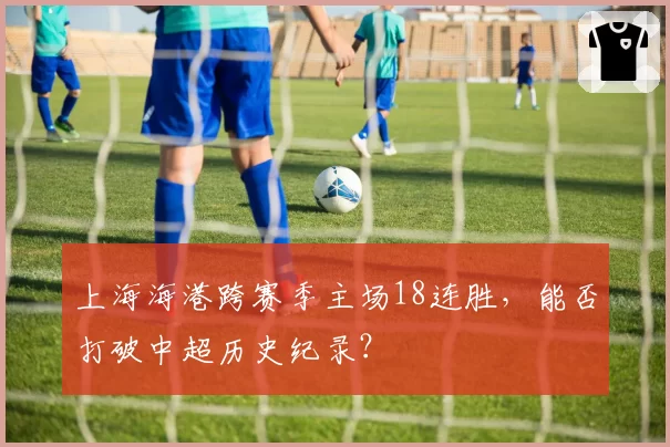 上海海港跨赛季主场18连胜,能否打破中超历史纪录?