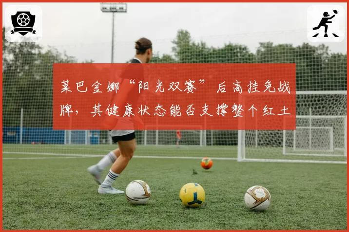 莱巴金娜“阳光双赛”后高挂免战牌,其健康状态能否支撑整个红土赛季?