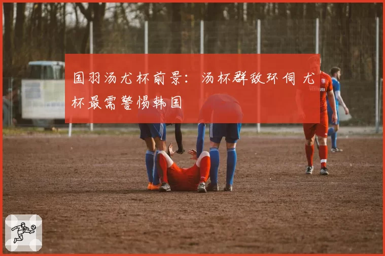 国羽汤尤杯前景：汤杯群敌环伺 尤杯最需警惕韩国