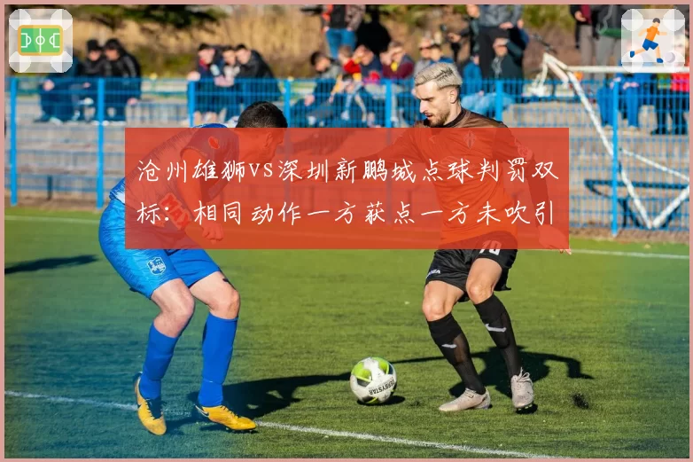 沧州雄狮vs深圳新鹏城点球判罚双标:相同动作一方获点一方未吹引球迷愤怒