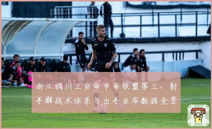 浙江稠州三分命中率联盟第三，射手群战术体系与出手分布数据全景分析