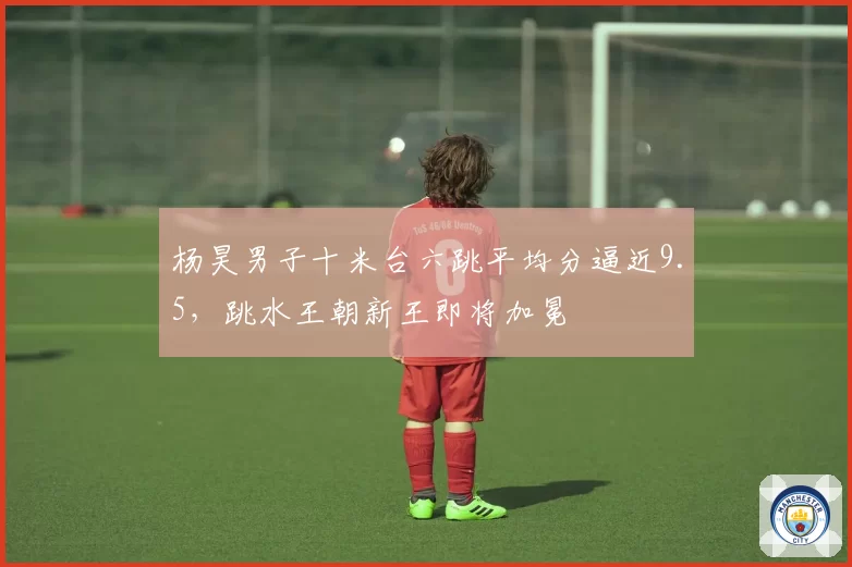 杨昊男子十米台六跳平均分逼近9.5，跳水王朝新王即将加冕