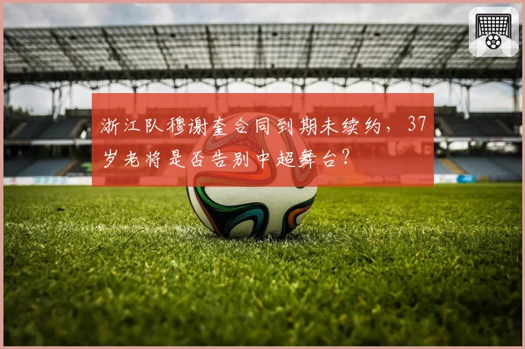 浙江队穆谢奎合同到期未续约，37岁老将是否告别中超舞台？
