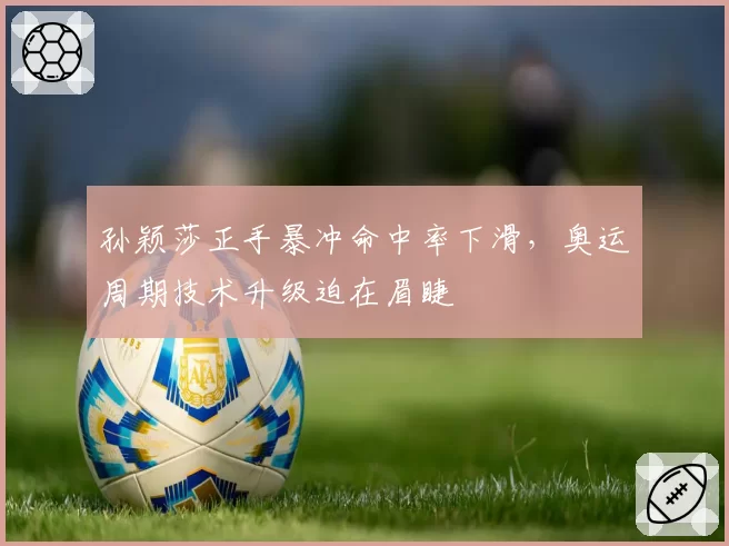 孙颖莎正手暴冲命中率下滑，奥运周期技术升级迫在眉睫