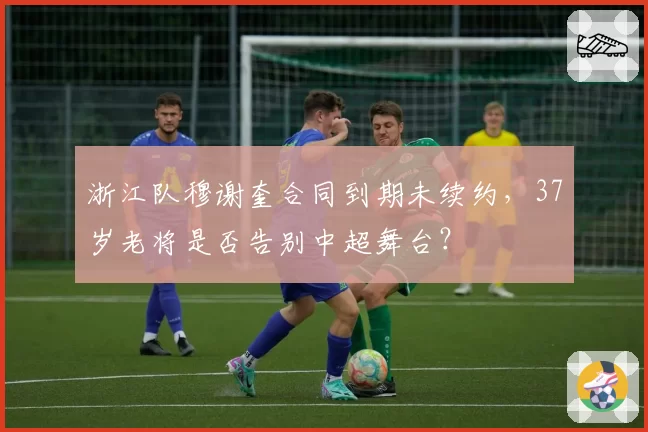 浙江队穆谢奎合同到期未续约，37岁老将是否告别中超舞台？