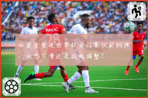 谷爱凌重返世界杯分站赛仅获铜牌,状态下滑还是战略调整?