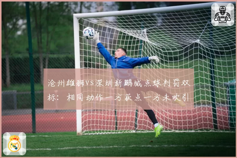 沧州雄狮vs深圳新鹏城点球判罚双标:相同动作一方获点一方未吹引球迷愤怒