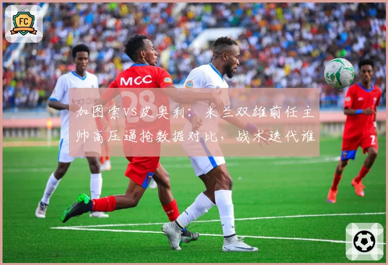 加图索vs皮奥利:米兰双雄前任主帅高压逼抢数据对比,战术迭代谁更快?