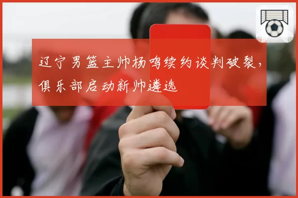 辽宁男篮主帅杨鸣续约谈判破裂，俱乐部启动新帅遴选