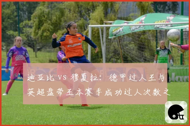 迪亚比 vs 穆夏拉:德甲过人王与英超盘带王本赛季成功过人次数之争