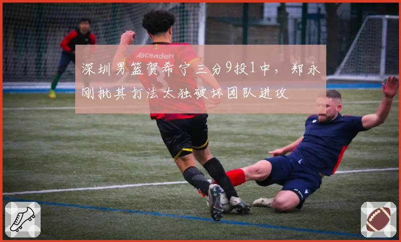 深圳男篮贺希宁三分9投1中，郑永刚批其打法太独破坏团队进攻