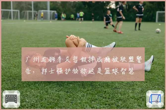 广州龙狮李炎哲假摔成瘾被联盟警告，郭士强护犊称这是篮球智慧