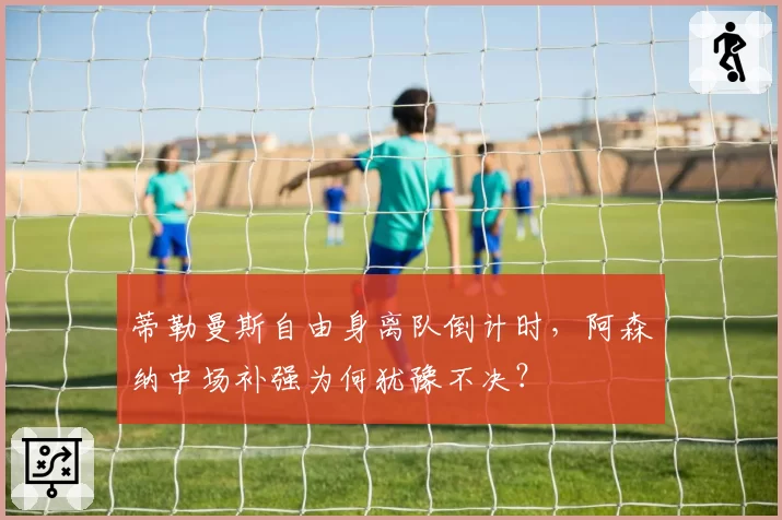 蒂勒曼斯自由身离队倒计时,阿森纳中场补强为何犹豫不决?