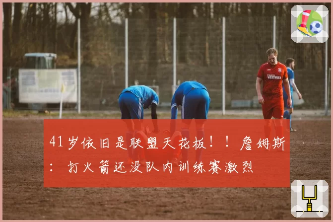 41岁依旧是联盟天花板！！詹姆斯：打火箭还没队内训练赛激烈