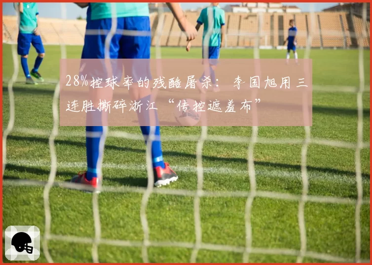 28%控球率的残酷屠杀:李国旭用三连胜撕碎浙江“传控遮羞布”