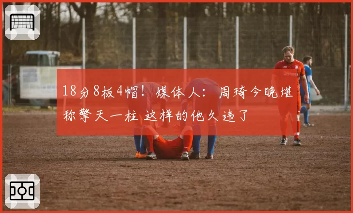 18分8板4帽！媒体人：周琦今晚堪称擎天一柱 这样的他久违了