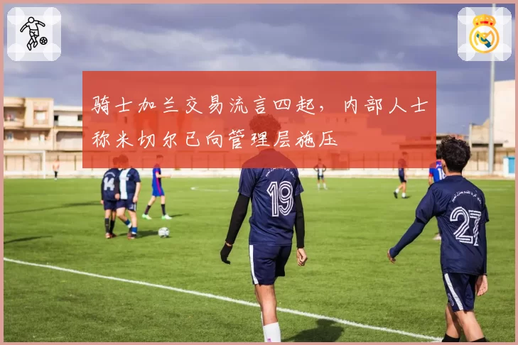 骑士加兰交易流言四起,内部人士称米切尔已向管理层施压