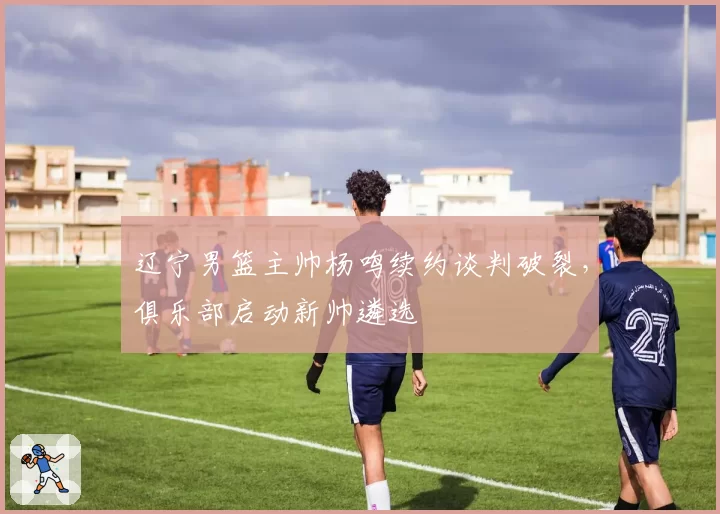 辽宁男篮主帅杨鸣续约谈判破裂，俱乐部启动新帅遴选