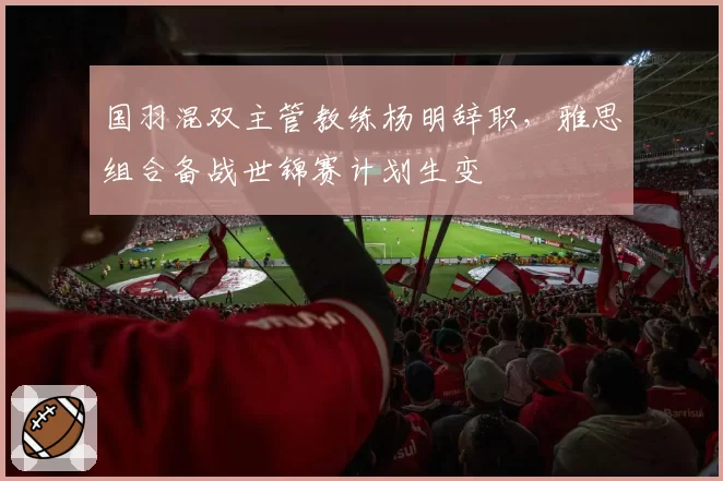 国羽混双主管教练杨明辞职，雅思组合备战世锦赛计划生变