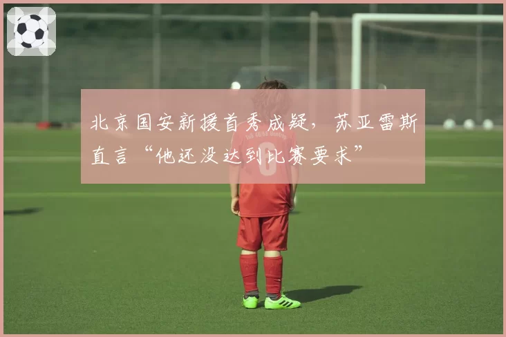 北京国安新援首秀成疑，苏亚雷斯直言“他还没达到比赛要求”