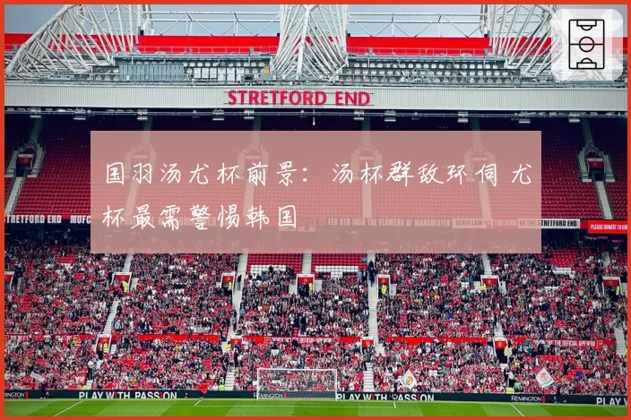 国羽汤尤杯前景：汤杯群敌环伺 尤杯最需警惕韩国