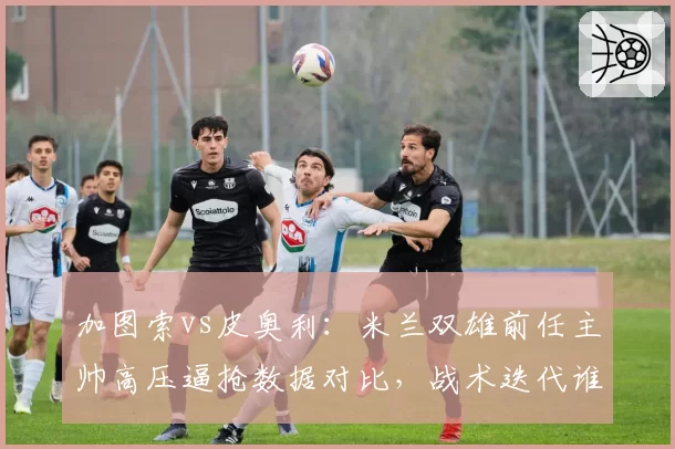 加图索vs皮奥利：米兰双雄前任主帅高压逼抢数据对比，战术迭代谁更快？