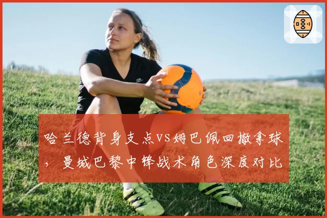 哈兰德背身支点vs姆巴佩回撤拿球,曼城巴黎中锋战术角色深度对比