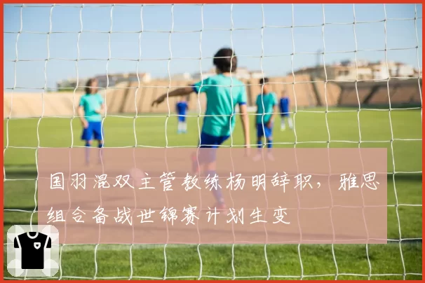 国羽混双主管教练杨明辞职，雅思组合备战世锦赛计划生变