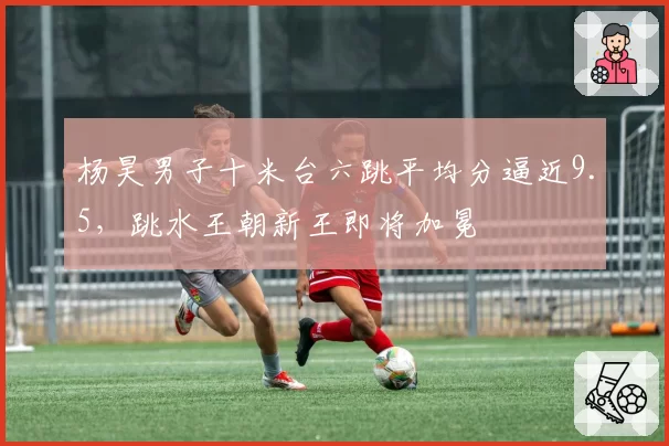 杨昊男子十米台六跳平均分逼近9.5，跳水王朝新王即将加冕