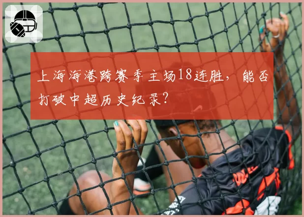 上海海港跨赛季主场18连胜,能否打破中超历史纪录?