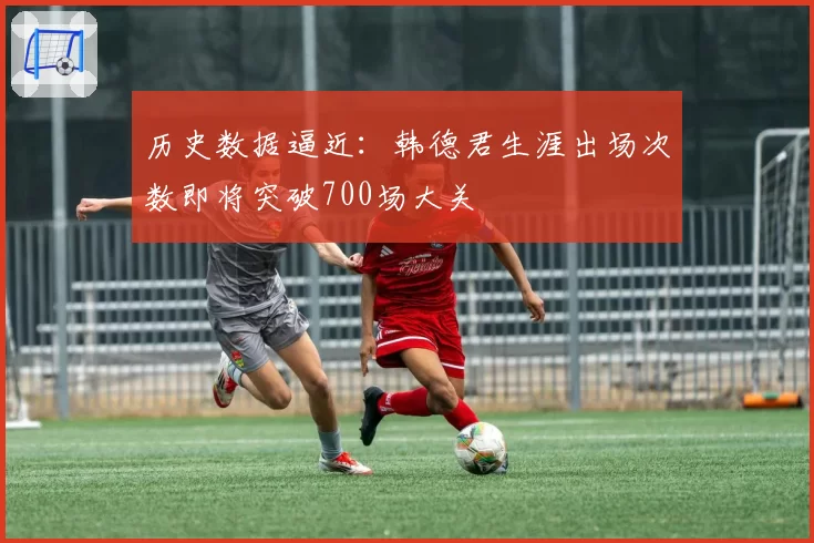 历史数据逼近：韩德君生涯出场次数即将突破700场大关