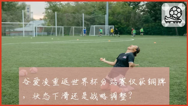 谷爱凌重返世界杯分站赛仅获铜牌，状态下滑还是战略调整？