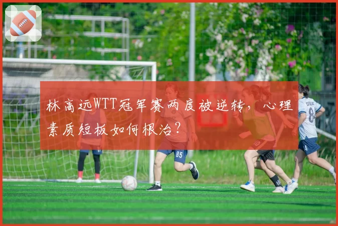 林高远WTT冠军赛两度被逆转，心理素质短板如何根治？